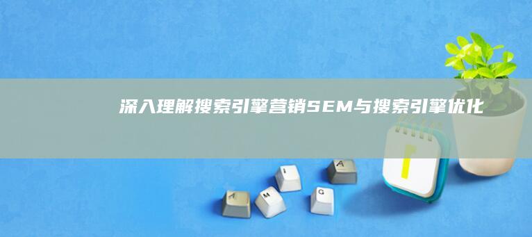 深入理解搜索引擎营销（SEM）与搜索引擎优化（SEO）的定义及其相辅相成关系